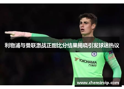 利物浦与曼联激战正酣比分结果揭晓引发球迷热议