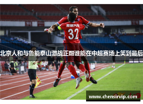 北京人和与鲁能泰山激战正酣谁能在中超赛场上笑到最后