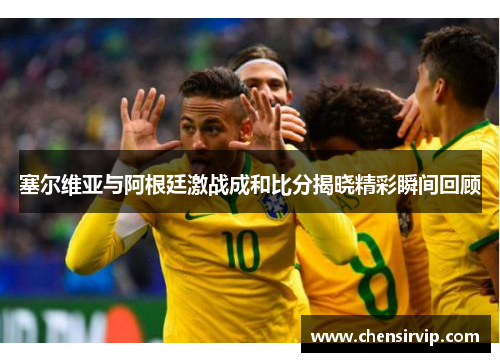 塞尔维亚与阿根廷激战成和比分揭晓精彩瞬间回顾