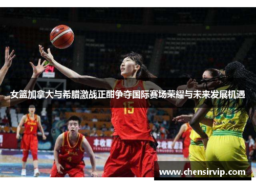 女篮加拿大与希腊激战正酣争夺国际赛场荣耀与未来发展机遇