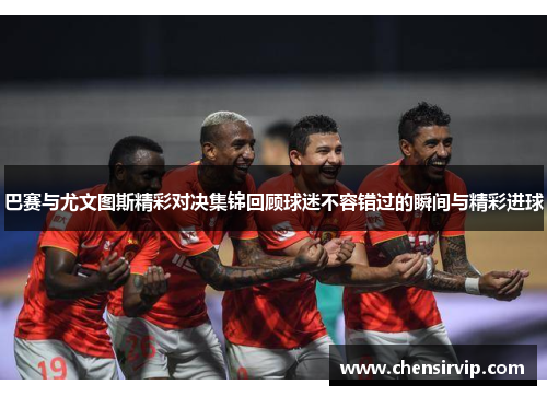 巴赛与尤文图斯精彩对决集锦回顾球迷不容错过的瞬间与精彩进球