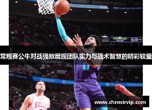 常规赛公牛对战强敌展现团队实力与战术智慧的精彩较量